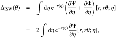 Mathematical equation: \begin{eqnarray} \Delta_{\rm ISW}(\vec\theta) & = & \int {\rm d} \eta \, {\rm e}^{-\tau(\eta)} \left( \frac{\partial \Psi}{\partial \eta} + \frac{\partial \Phi}{\partial \eta} \right) [r,r \vec\theta;\eta] \nonumber \\[3mm] & = & 2 \int {\rm d} \eta \, {\rm e}^{-\tau(\eta)} \frac{\partial \Psi}{\partial \eta} [r,r\vec\theta;\eta] , \label{Delta-ISW} \end{eqnarray}