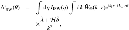 Mathematical equation: \begin{eqnarray} \Delta^{\rm s}_{\rm ISW}( \vec\theta ) & = & \int {\rm d}\eta \, I_{\rm ISW}(\eta) \int {\rm d}\vk \, \tW_{\Theta}(k_{\perp} r) {\rm e}^{\ii k_{\parallel} r + \ii \vk_{\perp} \cdot r \vec\theta} \nonumber \\ && \times \frac{\tlambda + {\cal H} \tdelta}{k^2} , \label{Deltas-ISW} \end{eqnarray}