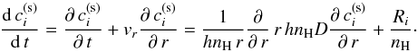 Mathematical equation: \begin{equation} {\mathrm{d}\,c^\mathrm{(s)}_i\over\mathrm{d}\,t}= \frac{\partial\,c^\mathrm{(s)}_i}{\partial\,t}+v_{r}\frac{\partial\,c^\mathrm{(s)}_i}{\partial\,r}={1\over hn_\mathrm{H}\,r}\frac{\partial}{\partial\,r}\,r\,hn_\mathrm{H}D\frac{\partial\,c^\mathrm{(s)}_i}{\partial\,r}+{R_i\over n_\mathrm{H}}\cdot \label{TheDiffusionEq} \end{equation}