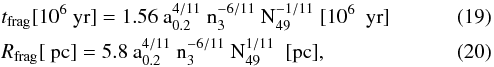 Mathematical equation: \begin{eqnarray} && t_{\rm frag} [10^6~\rm yr] = 1.56\ a_{0.2}^{4/11}\ n_3^{-6/11}\ N_{49}^{-1/11} \ [10^6 \ \ {\rm yr}]\\ && R_{\rm frag} [~\rm pc] = 5.8\ a_{0.2}^{4/11}\ n_3^{-6/11}\ N_{49}^{1/11} \ \ [{\rm pc}], \end{eqnarray}