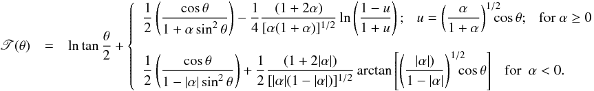 Mathematical equation: \appendix \setcounter{section}{1} \begin{eqnarray} \begin{array}{rcl} \displaystyle \mathscr{T}(\theta) & = & \displaystyle \ln\tan\frac{\theta}{2} + \left\{ \begin{array}{ll} \displaystyle \frac{1}{2}\left(\frac{\cos\theta}{1+\alpha\sin^2\theta}\right)-\frac{1}{4}\frac{(1+2\alpha)}{[\alpha(1+\alpha)]^{1/2}}\ln\left(\frac{1-u}{1+u}\right); \ \ \ u = \left(\frac{\alpha}{1+\alpha}\right)^{1/2}\!\!\!\!\cos\theta; \ \ \ {\rm for} \ \alpha \geq 0 & \\[6mm] \displaystyle \frac{1}{2}\left(\frac{\cos\theta}{1-|\alpha|\sin^2\theta}\right)+\frac{1}{2}\frac{(1+2|\alpha|)}{[|\alpha|(1-|\alpha|)]^{1/2}}\arctan\left[\left(\frac{|\alpha|)}{1-|\alpha|}\right)^{1/2}\!\!\!\!\cos\theta\right] \ \ \ {\rm for} \ \ \alpha < 0 . \end{array} \right. \end{array} \label{tau_ks2} \end{eqnarray}