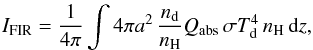 Mathematical equation: \begin{eqnarray} I_{\mathrm{FIR}} = \frac{1}{4\pi} \int 4 \pi a^2\,\frac{n_{\mathrm{d}}}{n_{\mathrm{H}}} Q_{\mathrm{abs}}\, \sigma T_{\mathrm{d}}^4\, n_{\mathrm{H}}\, \mathrm{d}z, \end{eqnarray}