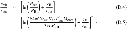 Mathematical equation: \appendix \setcounter{section}{4} \begin{eqnarray} \frac{r_{\rm rcb}}{r_{\rm out}} &\approx& \left[ \ln \left( \frac{P_{\rm rcb}}{P_{\rm B}} \right) + \frac{r_{\rm B}}{r_{\rm out}} \right]^{-1} \\ &= &\left[ \ln \left( \frac{64 \pi G \sigma_{\rm SB} \nabla_{\rm ad} T_{\rm out}^4 M_{\rm core}}{3 \kappa L P_{\rm out} } \right) + \frac{r_{\rm B}}{r_{\rm out}} \right]^{-1} \cdot \end{eqnarray}