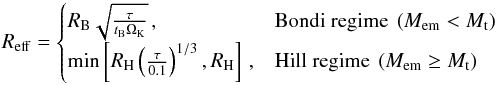 Mathematical equation: \begin{equation} R_{\mathrm{eff}} = \begin{cases} R_{\mathrm{B}}\sqrt{\frac{\tau}{t_{\mathrm{B}}\Omega_{\mathrm{K}}}} \,, & \text{Bondi regime } \left(M_{\mathrm{em}} < M_{\mathrm{t}}\right) \\ \min\left[R_{\mathrm{H}}\left(\frac{\tau}{0.1}\right)^{1/3}, R_{\mathrm{H}}\right] \,, & \text{Hill regime } \left(M_{\mathrm{em}}\geq M_{\mathrm{t}}\right) \end{cases} \label{eq:effective_radii} \end{equation}