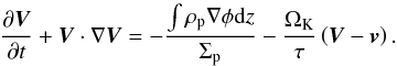 Mathematical equation: \begin{equation} \frac{ \partial \vec{V}}{\partial t} + \vec{V}\cdot\nabla\vec{V} = - \frac{\int{\rho_{\mathrm{p}}\nabla\phi\mathrm{d}z}}{\Sigma_{\mathrm{p}}} - \frac{\Omega_{\mathrm{K}}}{\tau}\left(\vec{V}-\vec{v}\right) . \label{eq:navierestokes_peb} \end{equation}