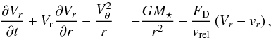 Mathematical equation: \appendix \setcounter{section}{2} \begin{equation} \frac{\partial V_{r}}{\partial t} + V_{\mathrm{r}}\frac{\partial V_{r}}{\partial r} - \frac{V_{\theta}^{2}}{r} = -\frac{GM_{\star}}{r^{2}} - \frac{F_{\mathrm{D}}}{v_{\mathrm{rel}}}\left(V_{r} - v_{r}\right) , \label{eq:vr_pebble_polar_full} \end{equation}
