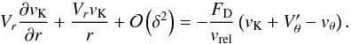 Mathematical equation: \appendix \setcounter{section}{2} \begin{equation} V_{r}\frac{\partial v_{\mathrm{K}}}{\partial r} + \frac{V_{r}v_{\mathrm{K}}}{r} + \mathcal{O}\left(\delta^{2}\right) = -\frac{F_{\mathrm{D}}}{v_{\mathrm{rel}}}\left(v_{\mathrm{K}}+V'_{\theta}-v_{\theta}\right) . \label{eq:intermed3} \end{equation}