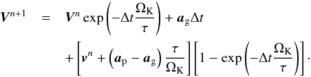 Mathematical equation: \appendix \setcounter{section}{3} \begin{eqnarray} \vec{V}^{n+1} &=& \vec{V}^{n}\exp\left(-\Delta t\frac{\Omega_{\mathrm{K}}}{\tau}\right) + \vec{a}_{\mathrm{g}}\Delta t \notag \\ & &+ \left[\vec{v}^{n} + \left(\vec{a}_{\mathrm{p}}-\vec{a}_{\mathrm{g}}\right)\frac{\tau}{\Omega_{\mathrm{K}}}\right]\left[1-\exp\left(-\Delta t\frac{\Omega_{\mathrm{K}}}{\tau}\right)\right] \cdot \label{eq:semiimp_source_step} \end{eqnarray}