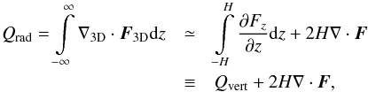 Mathematical equation: \begin{eqnarray} % Q_{\mathrm{rad}}=\int\limits_{-\infty}^{\infty}\nabla_{\mathrm{3D}}\cdot\vec{F}_{\mathrm{3D}}\mathrm{d}z & \simeq &\int\limits_{-H}^{H}\frac{\partial F_{z}}{\partial z}\mathrm{d}z + 2H\nabla\cdot\vec{F} \nonumber\\ & \equiv& Q_{\mathrm{vert}} + 2H\nabla\cdot\vec{F} , % % \end{eqnarray}