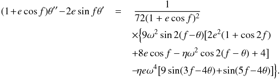 Mathematical equation: \begin{eqnarray} (1 \!+\! e \cos f)\theta''\! -\! 2 e \sin f \theta' &=&\, \frac{1}{72 (1 + e \cos f)^2}\nonumber\\ && \times\Big\{9 \omega^2 \sin 2 (f \!-\! \theta ) \big[2 {e}^2 (1 + \cos 2 f ) \nonumber\\ & &+ 8 e \cos f - \eta \omega^2 \cos 2 (f - \theta ) + 4 \big]\nonumber\\ && -\! \eta e \omega^4 \big[9 \sin (3 f\! -\! 4 \theta ) \!+\! \sin (5 f \!-\! 4 \theta )\big]\Big\}. \label{eq36} \end{eqnarray}