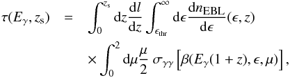 Mathematical equation: \begin{eqnarray} \tau(E_\gamma,z_{\rm s}) &=& \int_0^{z_{\rm s}} {\rm d}z \frac{{\rm d}l}{{\rm d}z} \int_{\epsilon_{\rm thr}}^\infty {\rm d}\epsilon \frac{{\rm d}n_{\mbox{\tiny{EBL}}}}{{\rm d}\epsilon}(\epsilon,z) \nonumber \\ &&\times \int_0^2 {\rm d}\mu \frac{\mu}{2} \ \sigma_{\gamma \gamma} \left[\beta(E_\gamma(1+z), \epsilon, \mu )\right], \label{tau} \end{eqnarray}