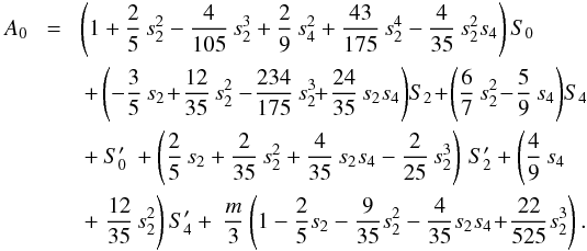 Mathematical equation: \appendix \setcounter{section}{2} \begin{eqnarray} A_0\! &=&\! \left(1 + \frac{2}{5}\,s_2^2 -\frac{4}{105}\,s_2^3 + \frac{2}{9}\,s_4^2 + \frac{43}{175}\,s_2^4 - \frac{4}{35}\,s_2^2 s_4\right) S_0 \nonumber\\ && + \left(-\frac{3}{5}\,s_2 \!+\!\frac{12}{35}\,s_2^2 -\!\frac{234}{175}\,s_2^3 \! \!+\! \frac{24}{35}\,s_2 s_4\right)\!S_2 \! +\! \left(\frac{6}{7}\,s_2^2 \!-\!\frac{5}{9}\,s_4 \right)\! S_4 \nonumber\\ && + \:S_0'\: + \left(\frac{2}{5}\,s_2 + \frac{2}{35}\,s_2^2 + \frac{4}{35}\,s_2 s_4 - \frac{2}{25}\, s_2^3\right)\,S_2' + \left( \frac{4}{9}\,s_4 \right. \nonumber\\ && + \left.\frac{12}{35}\,s_2^2\right) S_4' + ~ \frac{m}{3}\left(1 - \frac{2}{5} s_2 - \frac{9}{35} s_2^2 - \frac{4}{35} s_2 s_4 \!+\! \frac{22}{525} s_2^3\right) . \nonumber\\ \label{eq:A0} \end{eqnarray}