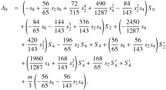 Mathematical equation: \appendix \setcounter{section}{2} \begin{eqnarray} A_8 &=& \!\! \left( -s_8 + \frac{56}{65}\,s_2 s_6 + \frac{72}{715}\,s_2^4 + \frac{490}{1287}\,s_4^2 - \frac{84}{143}\,s_2^2 s_4\right) S_0 \nonumber\\ && \hspace{-0.25cm} + \left( - \frac{84}{65}\,s_6 - \frac{144}{143}\,s_2^3 + \frac{336}{143}\,s_2 s_4 \right) S_2 + \left( - \frac{2450}{1287}\,s_4 \right. \nonumber\\ && \hspace{-0.25cm} \left. + ~ \frac{420}{143}\,s_2^2 \right) S_4 - \frac{196}{65}\,s_2\,S_6 + S_8 + \left( \frac{56}{65}\,s_6 + \frac{56}{143}\,s_2 s_4\right) S_2' \nonumber\\ && \hspace{-0.2cm} + \left( \frac{1960}{1287}\,s_4 + \frac{168}{143}\,s_2^2\right) S_4' + \frac{168}{65}\,s_2\,S_6' + S_8' \nonumber\\ && \hspace{-0.2cm} + ~ \frac{m}{3}\left(- \frac{56}{65} s_6 - \frac{56}{143} s_2 s_4 \right). \label{eq:A8} \end{eqnarray}