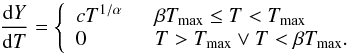 \begin{equation} \frac{{\rm d}Y}{{\rm d}T} = \left\{ \begin{array}{ll} cT^{1/\alpha} & \hspace{0.2cm} \beta T_{\mathrm{max}} \le T < T_{\mathrm{max}} \\ 0 & \hspace{0.2cm} T > T_{\mathrm{max}} \lor T < \beta T_{\mathrm{max}} .\\ \end{array} \right. \label{eq:dy_dt} \end{equation}