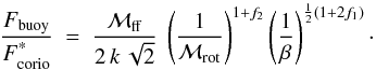 \begin{equation} \label{eq:fratio-dimless} \frac{F_{\rm buoy}}{F^{\text{*}}_{\rm corio}} ~=~ \frac{{\cal M}_{\rm ff} }{2\,k\,\sqrt{2}} ~ \left(\frac{1}{{\cal M}_{\rm rot}}\right)^{1+f_2} \left(\frac{1}{\beta}\right)^{\frac{1}{2}(1+2f_1)}\cdot \end{equation}