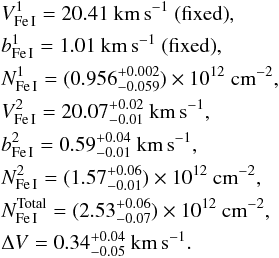 \begin{eqnarray*} &&V^{1}_{\rm Fe\,I}=20.41~{\rm km\,s}^{-1} ~{\rm (fixed)}, \\ &&b^{1}_{\rm Fe\,I}=1.01~{\rm km\,s}^{-1} ~{\rm (fixed)}, \\ &&N^{1}_{\rm Fe\,I}=(0.956^{+0.002}_{-0.059})\times10^{12}~{\rm cm}^{-2},\\ &&V^{2}_{\rm Fe\,I}=20.07^{+0.02}_{-0.01}~{\rm km\,s}^{-1},\\ &&b^{2}_{\rm Fe\,I}=0.59^{+0.04}_{-0.01}~{\rm km\,s}^{-1},\\ &&N^{2}_{\rm Fe\,I}=(1.57^{+0.06}_{-0.01})\times10^{12}~{\rm cm}^{-2},\\ &&N^{\rm Total}_{\rm Fe\,I}=(2.53^{+0.06}_{-0.07})\times10^{12}~{\rm cm}^{-2},\\ &&\Delta V=0.34^{+0.04}_{-0.05}~{\rm km\,s}^{-1}. \end{eqnarray*}