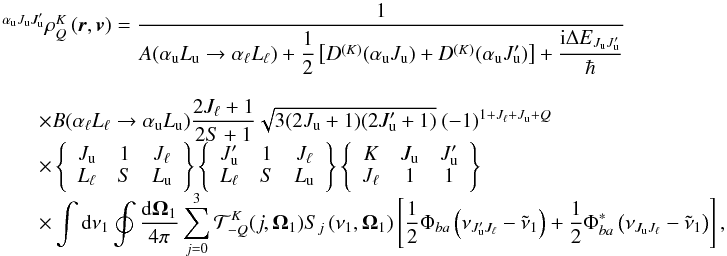 Mathematical equation: \begin{equation} \begin{array}{l} \medskip \ ^{\alpha _{\rm u}J_{\rm u}J_{\rm u}^{\prime }}\rho _{Q}^{K}\left( \vec{r}, \vec{v}\right) =\medskip \dfrac{1}{A(\alpha _{\rm u}L_{\rm u}\rightarrow \alpha _{\ell }L_{\ell })+\dfrac{1}{2}\left[ D^{(K)}(\alpha _{\rm u}J_{\rm u})+D^{(K)}(\alpha _{\rm u}J_{\rm u}^{\prime })\right] +\dfrac{\mathrm{i} \Delta E_{J_{\rm u}J_{\rm u}^{\prime }}}{\hbar }} \\ \qquad \times B(\alpha _{\ell }L_{\ell }\rightarrow \alpha _{\rm u}L_{\rm u}) \dfrac{2J_{\ell }+1}{2S+1}\sqrt{3(2J_{\rm u}+1)(2J_{\rm u}^{\prime }+1)}\ (-1)^{1+J_{\ell }+J_{\rm u}+Q} \\ \qquad \times \left\{ \begin{array}{ccc} J_{\rm u} & 1 & J_{\ell } \\ L_{\ell } & S & L_{\rm u} \end{array} \right\} \left\{ \begin{array}{ccc} J_{\rm u}^{\prime } & 1 & J_{\ell } \\ L_{\ell } & S & L_{\rm u} \end{array} \right\} \left\{ \begin{array}{ccc} K & J_{\rm u} & J_{\rm u}^{\prime } \\ J_{\ell } & 1 & 1 \end{array} \right\} \\ \qquad \times \dint \mathrm{d}\nu _{1}\doint \dfrac{\mathrm{d}\vec{\Omega} _{1}}{4\pi }\dsum\limits_{j=0}^{3}\mathcal{T}_{-Q}^{K}(j,\vec{\Omega} _{1})S_{j}\left( \nu _{1},\vec{\Omega}_{1}\right) \left[ \dfrac{1}{2}\Phi _{ba}\left( \nu _{J_{\rm u}^{\prime }J_{\ell }}-\tilde{\nu}_{1}\right) +\dfrac{1 }{2}\Phi _{ba}^{\ast }\left( \nu _{J_{\rm u}J_{\ell }}-\tilde{\nu}_{1}\right) \right], \end{array} \end{equation}