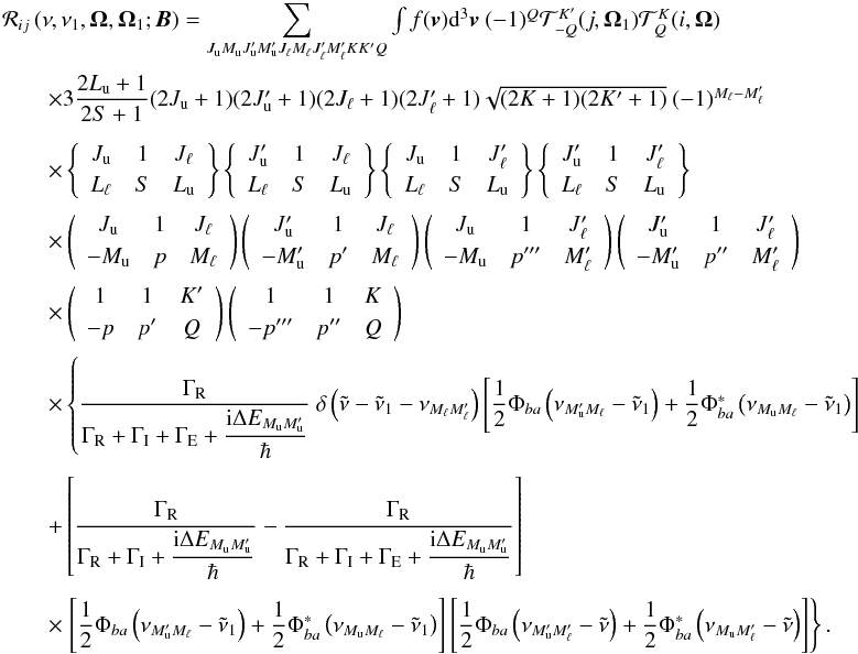 Mathematical equation: \begin{equation} \begin{array}{l} \medskip \mathcal{R}_{ij}\left( \nu ,\nu _{1},\vec{\Omega},\vec{\Omega}_{1}; \vec{B}\right) =\dsum\limits_{J_{\rm u}M_{\rm u}J_{\rm u}^{\prime }M_{\rm u}^{\prime }J_{\ell }M_{\ell }J_{\ell }^{\prime }M_{\ell }^{\prime }KK^{\prime }Q}\int f(\vec{v})\mathrm{d}^{3}\vec{v}\ (-1)^{Q}\mathcal{T}_{-Q}^{K^{\prime }}(j, \vec{\Omega}_{1})\mathcal{T}_{Q}^{K}(i,\vec{\Omega}) \\[2mm] \qquad \times 3\dfrac{2L_{\rm u}+1}{2S+1}(2J_{\rm u}+1)(2J_{\rm u}^{\prime }+1)(2J_{\ell }+1)(2J_{\ell }^{\prime }+1)\sqrt{(2K+1)(2K^{\prime }+1)}\ (-1)^{M_{\ell }-M_{\ell }^{\prime }} \\[4.5mm] \qquad \times \left\{ \begin{array}{ccc} J_{\rm u} & 1 & J_{\ell } \\[1mm] L_{\ell } & S & L_{\rm u} \end{array} \right\} \left\{ \begin{array}{ccc} J_{\rm u}^{\prime } & 1 & J_{\ell } \\[1mm] L_{\ell } & S & L_{\rm u} \end{array} \right\} \left\{ \begin{array}{ccc} J_{\rm u} & 1 & J_{\ell }^{\prime } \\[1mm] L_{\ell } & S & L_{\rm u} \end{array} \right\} \left\{ \begin{array}{ccc} J_{\rm u}^{\prime } & 1 & J_{\ell }^{\prime } \\[1mm] L_{\ell } & S & L_{\rm u} \end{array} \right\} \\[4.5mm] \qquad \times \left( \begin{array}{ccc} J_{\rm u} & 1 & J_{\ell } \\[1mm] -M_{\rm u} & p & M_{\ell } \end{array} \right) \left( \begin{array}{ccc} J_{\rm u}^{\prime } & 1 & J_{\ell } \\[1mm] -M_{\rm u}^{\prime } & p^{\prime } & M_{\ell } \end{array} \right) \left( \begin{array}{ccc} J_{\rm u} & 1 & J_{\ell }^{\prime } \\[1mm] -M_{\rm u} & p^{\prime \prime \prime } & M_{\ell }^{\prime } \end{array} \right) \left( \begin{array}{ccc} J_{\rm u}^{\prime } & 1 & J_{\ell }^{\prime } \\[1mm] -M_{\rm u}^{\prime } & p^{\prime \prime } & M_{\ell }^{\prime } \end{array} \right) \\[4.5mm] \qquad \times \left( \begin{array}{ccc} 1 & 1 & K^{\prime } \\[1mm] -p & p^{\prime } & Q \end{array} \right) \left( \begin{array}{ccc} 1 & 1 & K \\[1mm] -p^{\prime \prime \prime } & p^{\prime \prime } & Q \end{array} \right) \\[4.5mm] \qquad \times \left\{ \dfrac{\Gamma _{\rm R}}{\Gamma _{\rm R}+\Gamma _{\rm I}+\Gamma _{\rm E}+\dfrac{\mathrm{i}\Delta E_{M_{\rm u}M_{\rm u}^{\prime }}}{\hbar }}\ \delta \left( \tilde{\nu}-\tilde{\nu}_{1}-\nu _{M_{\ell }M_{\ell }^{\prime }}\right) \left[ \dfrac{1}{2}\Phi _{ba}\left( \nu _{M_{\rm u}^{\prime }M_{\ell }}-\tilde{\nu}_{1}\right) +\dfrac{1}{2}\Phi _{ba}^{\ast }\left( \nu _{M_{\rm u}M_{\ell }}-\tilde{\nu}_{1}\right) \right] \right. \\\\[-1mm] \qquad +\left[ \dfrac{\Gamma _{\rm R}}{\Gamma _{\rm R}+\Gamma _{\rm I}+\dfrac{\mathrm{i }\Delta E_{M_{\rm u}M_{\rm u}^{\prime }}}{\hbar }}-\dfrac{\Gamma _{\rm R}}{\Gamma _{\rm R}+\Gamma _{\rm I}+\Gamma _{\rm E}+\dfrac{\mathrm{i}\Delta E_{M_{\rm u}M_{\rm u}^{\prime }} }{\hbar }}\right] \\\\[-1mm] \qquad \times \left. \left[ \dfrac{1}{2}\Phi _{ba}\left( \nu _{M_{\rm u}^{\prime }M_{\ell }}-\tilde{\nu}_{1}\right) +\dfrac{1}{2}\Phi _{ba}^{\ast }\left( \nu _{M_{\rm u}M_{\ell }}-\tilde{\nu}_{1}\right) \right] \left[ \dfrac{1}{2}\Phi _{ba}\left( \nu _{M_{\rm u}^{\prime }M_{\ell }^{\prime }}-\tilde{\nu}\right) +\dfrac{1}{2}\Phi _{ba}^{\ast }\left( \nu _{M_{\rm u}M_{\ell }^{\prime }}-\tilde{\nu}\right) \right] \right\}. \end{array} \label{eq -- redist fine} \end{equation}