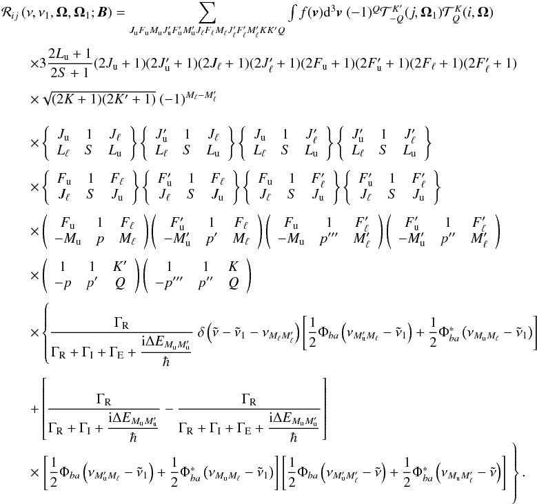 Mathematical equation: \begin{equation} \begin{array}{l} \medskip \mathcal{R}_{ij}\left( \nu ,\nu _{1},\vec{\Omega},\vec{\Omega}_{1}; \vec{B}\right) =\dsum\limits_{J_{\rm u}F_{\rm u}M_{\rm u}J_{\rm u}^{\prime }F_{\rm u}^{\prime }M_{\rm u}^{\prime }J_{\ell }F_{\ell }M_{\ell }J_{\ell }^{\prime }F_{\ell }^{\prime }M_{\ell }^{\prime }KK^{\prime }Q}\int f(\vec{v})\mathrm{d}^{3} \vec{v}\ (-1)^{Q}\mathcal{T}_{-Q}^{K^{\prime }}(j,\vec{\Omega}_{1})\mathcal{T }_{Q}^{K}(i,\vec{\Omega}) \\[4.5mm] \qquad \times 3\dfrac{2L_{\rm u}+1}{2S+1}(2J_{\rm u}+1)(2J_{\rm u}^{\prime }+1)(2J_{\ell }+1)(2J_{\ell }^{\prime }+1)(2F_{\rm u}+1)(2F_{\rm u}^{\prime }+1)(2F_{\ell }+1)(2F_{\ell }^{\prime }+1) \\[4.5mm] \qquad \times \sqrt{(2K+1)(2K^{\prime }+1)}\ (-1)^{M_{\ell }-M_{\ell }^{\prime }} \\[4.5mm] \qquad \times \left\{ \begin{array}{ccc} J_{\rm u} & 1 & J_{\ell } \\ L_{\ell } & S & L_{\rm u} \end{array} \right\} \left\{ \begin{array}{ccc} J_{\rm u}^{\prime } & 1 & J_{\ell } \\ L_{\ell } & S & L_{\rm u} \end{array} \right\} \left\{ \begin{array}{ccc} J_{\rm u} & 1 & J_{\ell }^{\prime } \\ L_{\ell } & S & L_{\rm u} \end{array} \right\} \left\{ \begin{array}{ccc} J_{\rm u}^{\prime } & 1 & J_{\ell }^{\prime } \\ L_{\ell } & S & L_{\rm u} \end{array} \right\} \\[4.5mm] \qquad \times \left\{ \begin{array}{ccc} F_{\rm u} & 1 & F_{\ell } \\ J_{\ell } & S & J_{\rm u} \end{array} \right\} \left\{ \begin{array}{ccc} F_{\rm u}^{\prime } & 1 & F_{\ell } \\ J_{\ell } & S & J_{\rm u} \end{array} \right\} \left\{ \begin{array}{ccc} F_{\rm u} & 1 & F_{\ell }^{\prime } \\ J_{\ell } & S & J_{\rm u} \end{array} \right\} \left\{ \begin{array}{ccc} F_{\rm u}^{\prime } & 1 & F_{\ell }^{\prime } \\ J_{\ell } & S & J_{\rm u} \end{array} \right\} \\[4.5mm] \qquad \times \left( \begin{array}{ccc} F_{\rm u} & 1 & F_{\ell } \\ -M_{\rm u} & p & M_{\ell } \end{array} \right) \left( \begin{array}{ccc} F_{\rm u}^{\prime } & 1 & F_{\ell } \\ -M_{\rm u}^{\prime } & p^{\prime } & M_{\ell } \end{array} \right) \left( \begin{array}{ccc} F_{\rm u} & 1 & F_{\ell }^{\prime } \\ -M_{\rm u} & p^{\prime \prime \prime } & M_{\ell }^{\prime } \end{array} \right) \left( \begin{array}{ccc} F_{\rm u}^{\prime } & 1 & F_{\ell }^{\prime } \\ -M_{\rm u}^{\prime } & p^{\prime \prime } & M_{\ell }^{\prime } \end{array} \right) \\[4.5mm] \qquad \times \left( \begin{array}{ccc} 1 & 1 & K^{\prime } \\ -p & p^{\prime } & Q \end{array} \right) \left( \begin{array}{ccc} 1 & 1 & K \\ -p^{\prime \prime \prime } & p^{\prime \prime } & Q \end{array} \right) \\[4.5mm] \qquad \times \left\{ \dfrac{\Gamma _{\rm R}}{\Gamma _{\rm R}+\Gamma _{\rm I}+\Gamma _{\rm E}+\dfrac{\mathrm{i}\Delta E_{M_{\rm u}M_{\rm u}^{\prime }}}{\hbar }}\ \delta \left( \tilde{\nu}-\tilde{\nu}_{1}-\nu _{M_{\ell }M_{\ell }^{\prime }}\right) \left[ \dfrac{1}{2}\Phi _{ba}\left( \nu _{M_{\rm u}^{\prime }M_{\ell }}-\tilde{\nu}_{1}\right) +\dfrac{1}{2}\Phi _{ba}^{\ast }\left( \nu _{M_{\rm u}M_{\ell }}-\tilde{\nu}_{1}\right) \right] \right. \\\\[-1mm] \qquad +\left[ \dfrac{\Gamma _{\rm R}}{\Gamma _{\rm R}+\Gamma _{\rm I}+\dfrac{\mathrm{i }\Delta E_{M_{\rm u}M_{\rm u}^{\prime }}}{\hbar }}-\dfrac{\Gamma _{\rm R}}{\Gamma _{\rm R}+\Gamma _{\rm I}+\Gamma _{\rm E}+\dfrac{\mathrm{i}\Delta E_{M_{\rm u}M_{\rm u}^{\prime }} }{\hbar }}\right] \\[4.5mm] \qquad \times \left. \left[ \dfrac{1}{2}\Phi _{ba}\left( \nu _{M_{\rm u}^{\prime }M_{\ell }}-\tilde{\nu}_{1}\right) +\dfrac{1}{2}\Phi _{ba}^{\ast }\left( \nu _{M_{\rm u}M_{\ell }}-\tilde{\nu}_{1}\right) \right] \left[ \dfrac{1}{2}\Phi _{ba}\left( \nu _{M_{\rm u}^{\prime }M_{\ell }^{\prime }}-\tilde{\nu}\right) +\dfrac{1}{2}\Phi _{ba}^{\ast }\left( \nu _{M_{\rm u}M_{\ell }^{\prime }}-\tilde{\nu}\right) \right] \phantom{ \dfrac{\Gamma _{\rm R}}{\Gamma _{\rm R}+\Gamma _{\rm I}+\Gamma _{\rm E}+\dfrac{\mathrm{i}\Delta E_{J_{\rm u}J_{\rm u}^{\prime }}}{\hbar }}}\hspace*{-3.3cm}\right\}. \end{array} \label{eq -- redist hyperfine} \end{equation}