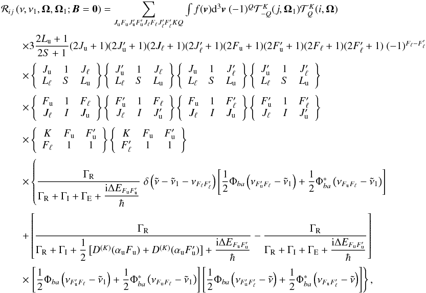 Mathematical equation: \begin{equation} \begin{array}{l} \medskip \mathcal{R}_{ij}\left( \nu ,\nu _{1},\vec{\Omega},\vec{\Omega}_{1}; \vec{B}=\vec{0}\right) =\dsum\limits_{J_{\rm u}F_{\rm u}J_{\rm u}^{\prime }F_{\rm u}^{\prime }J_{\ell }F_{\ell }J_{\ell }^{\prime }F_{\ell }^{\prime }KQ}\int f(\vec{v}) \mathrm{d}^{3}\vec{v}\ (-1)^{Q}\mathcal{T}_{-Q}^{K}(j,\vec{\Omega}_{1}) \mathcal{T}_{Q}^{K}(i,\vec{\Omega}) \\ \medskip\qquad \times 3\dfrac{2L_{\rm u}+1}{2S+1}(2J_{\rm u}+1)(2J_{\rm u}^{\prime }+1)(2J_{\ell }+1)(2J_{\ell }^{\prime }+1)(2F_{\rm u}+1)(2F_{\rm u}^{\prime }+1)(2F_{\ell }+1)(2F_{\ell }^{\prime }+1)\ (-1)^{F_{\ell }-F_{\ell }^{\prime }} \\ \medskip\qquad \times \left\{ \begin{array}{ccc} J_{\rm u} & 1 & J_{\ell } \\ L_{\ell } & S & L_{\rm u} \end{array} \right\} \left\{ \begin{array}{ccc} J_{\rm u}^{\prime } & 1 & J_{\ell } \\ L_{\ell } & S & L_{\rm u} \end{array} \right\} \left\{ \begin{array}{ccc} J_{\rm u} & 1 & J_{\ell }^{\prime } \\ L_{\ell } & S & L_{\rm u} \end{array} \right\} \left\{ \begin{array}{ccc} J_{\rm u}^{\prime } & 1 & J_{\ell }^{\prime } \\ L_{\ell } & S & L_{\rm u} \end{array} \right\} \\ \medskip\qquad \times \left\{ \begin{array}{ccc} F_{\rm u} & 1 & F_{\ell } \\ J_{\ell } & I & J_{\rm u} \end{array} \right\} \left\{ \begin{array}{ccc} F_{\rm u}^{\prime } & 1 & F_{\ell } \\ J_{\ell } & I & J_{\rm u}^{\prime } \end{array} \right\} \left\{ \begin{array}{ccc} F_{\rm u} & 1 & F_{\ell }^{\prime } \\ J_{\ell } & I & J_{\rm u} \end{array} \right\} \left\{ \begin{array}{ccc} F_{\rm u}^{\prime } & 1 & F_{\ell }^{\prime } \\ J_{\ell } & I & J_{\rm u}^{\prime } \end{array} \right\} \\ \medskip\qquad \times \left\{ \begin{array}{ccc} K & F_{\rm u} & F_{\rm u}^{\prime } \\ F_{\ell } & 1 & 1 \end{array} \right\} \left\{ \begin{array}{ccc} K & F_{\rm u} & F_{\rm u}^{\prime } \\ F_{\ell }^{\prime } & 1 & 1 \end{array} \right\} \\ \medskip\qquad \times \left\{ \dfrac{\Gamma _{\rm R}}{\Gamma _{\rm R}+\Gamma _{\rm I}+\Gamma _{\rm E}+\dfrac{\mathrm{i}\Delta E_{F_{\rm u}F_{\rm u}^{\prime }}}{\hbar }}\ \delta \left( \tilde{\nu}-\tilde{\nu}_{1}-\nu _{F_{\ell }F_{\ell }^{\prime }}\right) \left[ \dfrac{1}{2}\Phi _{ba}\left( \nu _{F_{\rm u}^{\prime }F_{\ell }}-\tilde{\nu}_{1}\right) +\dfrac{1}{2}\Phi _{ba}^{\ast }\left( \nu _{F_{\rm u}F_{\ell }}-\tilde{\nu}_{1}\right) \right] \right. \\ \medskip\qquad +\left[ \dfrac{\Gamma _{\rm R}}{\Gamma _{\rm R}+\Gamma _{\rm I}+\dfrac{1}{2} \left[ D^{(K)}(\alpha _{\rm u}F_{\rm u})+D^{(K)}(\alpha _{\rm u}F_{\rm u}^{\prime })\right] + \dfrac{\mathrm{i}\Delta E_{F_{\rm u}F_{\rm u}^{\prime }}}{\hbar }}-\dfrac{\Gamma _{\rm R} }{\Gamma _{\rm R}+\Gamma _{\rm I}+\Gamma _{\rm E}+\dfrac{\mathrm{i}\Delta E_{F_{\rm u}F_{\rm u}^{\prime }}}{\hbar }}\right] \\ \medskip\qquad \times \left. \left[ \dfrac{1}{2}\Phi _{ba}\left( \nu _{F_{\rm u}^{\prime }F_{\ell }}-\tilde{\nu}_{1}\right) +\dfrac{1}{2}\Phi _{ba}^{\ast }\left( \nu _{F_{\rm u}F_{\ell }}-\tilde{\nu}_{1}\right) \right] \left[ \dfrac{1}{2}\Phi _{ba}\left( \nu _{F_{\rm u}^{\prime }F_{\ell }^{\prime }}-\tilde{\nu}\right) +\dfrac{1}{2}\Phi _{ba}^{\ast }\left( \nu _{F_{\rm u}F_{\ell }^{\prime }}-\tilde{\nu}\right) \right] \right\}, \end{array} \end{equation}