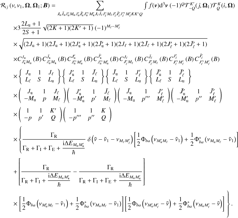 Mathematical equation: \appendix \setcounter{section}{1} \begin{equation} \begin{array}{l} \medskip \mathcal{R}_{ij}\left( \nu ,\nu _{1},\vec{\Omega},\vec{\Omega}_{1}; \vec{B}\right) =\dsum\limits_{J_{\rm u}\bar{J}_{\rm u}J_{\rm u}^{\ast }M_{\rm u}J_{\rm u}^{\prime }\bar{J}_{\rm u}^{\prime }J_{\rm u}^{\prime \ast }M_{\rm u}^{\prime }J_{\ell }\bar{J}_{\ell }J_{\ell }^{\ast }M_{\ell }J_{\ell }^{\prime }\bar{J} _{\ell }^{\prime }J_{\ell }^{\prime \ast }M_{\ell }^{\prime }KK^{\prime }Q}\int f(\vec{v})\mathrm{d}^{3}\vec{v}\ (-1)^{Q}\mathcal{T}_{-Q}^{K^{\prime }}(j,\vec{\Omega}_{1})\mathcal{T}_{Q}^{K}(i,\vec{\Omega}) \\ \medskip\qquad \times 3\dfrac{2L_{\rm u}+1}{2S+1}\sqrt{(2K+1)(2K^{\prime }+1)}\ (-1)^{M_{\ell }-M_{\ell }^{\prime }} \\ \medskip\qquad \times \sqrt{(2J_{\rm u}+1)(2\bar{J}_{\rm u}+1)(2J_{\rm u}^{\prime }+1)(2\bar{J} _{\rm u}^{\prime }+1)(2J_{\ell }+1)(2\bar{J}_{\ell }+1)(2J_{\ell }^{\prime }+1)(2 \bar{J}_{\ell }^{\prime }+1)} \\ \medskip\qquad \times C_{J_{\rm u}^{\ast }M_{\rm u}}^{J_{\rm u}}\left( B\right) C_{J_{\rm u}^{\ast }M_{\rm u}}^{\bar{J}_{\rm u}}\left( B\right) C_{J_{\rm u}^{\prime \ast }M_{\rm u}^{\prime }}^{J_{\rm u}^{\prime }}\left( B\right) C_{J_{\rm u}^{\prime \ast }M_{\rm u}^{\prime }}^{ \bar{J}_{\rm u}^{\prime }}\left( B\right) C_{J_{\ell }^{\ast }M_{\ell }}^{J_{\ell }}\left( B\right) C_{J_{\ell }^{\ast }M_{\ell }}^{\bar{J}_{\ell }}\left( B\right) C_{J_{\ell }^{\prime \ast }M_{\ell }^{\prime }}^{J_{\ell }^{\prime }}\left( B\right) C_{J_{\ell }^{\prime \ast }M_{\ell }^{\prime }}^{ \bar{J}_{\ell }^{\prime }}\left( B\right) \\ \medskip\qquad \times \left\{ \begin{array}{ccc} J_{\rm u} & 1 & J_{\ell } \\ L_{\ell } & S & L_{\rm u} \end{array} \right\} \left\{ \begin{array}{ccc} J_{\rm u}^{\prime } & 1 & \bar{J}_{\ell } \\ L_{\ell } & S & L_{\rm u} \end{array} \right\} \left\{ \begin{array}{ccc} \bar{J}_{\rm u} & 1 & J_{\ell }^{\prime } \\ L_{\ell } & S & L_{\rm u} \end{array} \right\} \left\{ \begin{array}{ccc} \bar{J}_{\rm u}^{\prime } & 1 & \bar{J}_{\ell }^{\prime } \\ L_{\ell } & S & L_{\rm u} \end{array} \right\} \\ \medskip\qquad \times \left( \begin{array}{ccc} J_{\rm u} & 1 & J_{\ell } \\ -M_{\rm u} & p & M_{\ell } \end{array} \right) \left( \begin{array}{ccc} J_{\rm u}^{\prime } & 1 & \bar{J}_{\ell } \\ -M_{\rm u}^{\prime } & p^{\prime } & M_{\ell } \end{array} \right) \left( \begin{array}{ccc} \bar{J}_{\rm u} & 1 & J_{\ell }^{\prime } \\ -M_{\rm u} & p^{\prime \prime \prime } & M_{\ell }^{\prime } \end{array} \right) \left( \begin{array}{ccc} \bar{J}_{\rm u}^{\prime } & 1 & \bar{J}_{\ell }^{\prime } \\ -M_{\rm u}^{\prime } & p^{\prime \prime } & M_{\ell }^{\prime } \end{array} \right) \\ \medskip\qquad \times \left( \begin{array}{ccc} 1 & 1 & K^{\prime } \\ -p & p^{\prime } & Q \end{array} \right) \left( \begin{array}{ccc} 1 & 1 & K \\ -p^{\prime \prime \prime } & p^{\prime \prime } & Q \end{array} \right) \\ \medskip\qquad \times \left\{ \dfrac{\Gamma _{\rm R}}{\Gamma _{\rm R}+\Gamma _{\rm I}+\Gamma _{\rm E}+\dfrac{\mathrm{i}\Delta E_{M_{\rm u}M_{\rm u}^{\prime }}}{\hbar }}\ \delta \left( \tilde{\nu}-\tilde{\nu}_{1}-\nu _{M_{\ell }M_{\ell }^{\prime }}\right) \left[ \dfrac{1}{2}\Phi _{ba}\left( \nu _{M_{\rm u}^{\prime }M_{\ell }}-\tilde{\nu}_{1}\right) +\dfrac{1}{2}\Phi _{ba}^{\ast }\left( \nu _{M_{\rm u}M_{\ell }}-\tilde{\nu}_{1}\right) \right] \right. \\ \medskip\qquad +\left[ \dfrac{\Gamma _{\rm R}}{\Gamma _{\rm R}+\Gamma _{\rm I}+\dfrac{\mathrm{i }\Delta E_{M_{\rm u}M_{\rm u}^{\prime }}}{\hbar }}-\dfrac{\Gamma _{\rm R}}{\Gamma _{\rm R}+\Gamma _{\rm I}+\Gamma _{\rm E}+\dfrac{\mathrm{i}\Delta E_{M_{\rm u}M_{\rm u}^{\prime }} }{\hbar }}\right] \\ \medskip\qquad \times \left. \left[ \dfrac{1}{2}\Phi _{ba}\left( \nu _{M_{\rm u}^{\prime }M_{\ell }}-\tilde{\nu}_{1}\right) +\dfrac{1}{2}\Phi _{ba}^{\ast }\left( \nu _{M_{\rm u}M_{\ell }}-\tilde{\nu}_{1}\right) \right] \left[ \dfrac{1}{2}\Phi _{ba}\left( \nu _{M_{\rm u}^{\prime }M_{\ell }^{\prime }}-\tilde{\nu}\right) +\dfrac{1}{2}\Phi _{ba}^{\ast }\left( \nu _{M_{\rm u}M_{\ell }^{\prime }}-\tilde{\nu}\right) \right]\phantom{ \dfrac{\Gamma _{\rm R}}{\Gamma _{\rm R}+\Gamma _{\rm I}+\Gamma _{\rm E}+\dfrac{\mathrm{i}\Delta E_{M_{\rm u}M_{\rm u}^{\prime }}}{\hbar }}}\hspace*{-3.5cm} \right\}. \end{array} \end{equation}