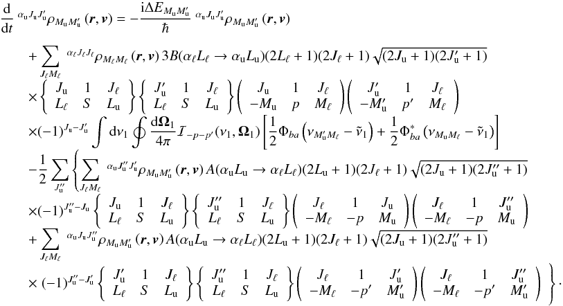 Mathematical equation: \begin{equation} \begin{array}{l} \medskip \dfrac{\mathrm{d}}{\mathrm{d}t}\ ^{\alpha _{\rm u}J_{\rm u}J_{\rm u}^{\prime }}\rho _{M_{\rm u}M_{\rm u}^{\prime }}\left( \vec{r},\vec{v}\right) =-\dfrac{\mathrm{ i}\Delta E_{M_{\rm u}M_{\rm u}^{\prime }}}{\hbar }\ ^{\alpha _{\rm u}J_{\rm u}J_{\rm u}^{\prime }}\rho _{M_{\rm u}M_{\rm u}^{\prime }}\left( \vec{r},\vec{v}\right) \\ \qquad +\dsum\limits_{J_{\ell }M_{\ell }}^{{}}\ ^{\alpha _{\ell }J_{\ell }J_{\ell }}\rho _{M_{\ell }M_{\ell }}\left( \vec{r},\vec{v}\right) 3B(\alpha _{\ell }L_{\ell }\rightarrow \alpha _{\rm u}L_{\rm u})(2L_{\ell }+1)(2J_{\ell }+1) \sqrt{(2J_{\rm u}+1)(2J_{\rm u}^{\prime }+1)} \\ \qquad \times \left\{ \begin{array}{ccc} J_{\rm u} & 1 & J_{\ell } \\ L_{\ell } & S & L_{\rm u} \end{array} \right\} \left\{ \begin{array}{ccc} J_{\rm u}^{\prime } & 1 & J_{\ell } \\ L_{\ell } & S & L_{\rm u} \end{array} \right\} \left( \begin{array}{ccc} J_{\rm u} & 1 & J_{\ell } \\ -M_{\rm u} & p & M_{\ell } \end{array} \right) \left( \begin{array}{ccc} J_{\rm u}^{\prime } & 1 & J_{\ell } \\ -M_{\rm u}^{\prime } & p^{\prime } & M_{\ell } \end{array} \right) \\ \qquad \times (-1)^{J_{\rm u}-J_{\rm u}^{\prime }}\dint \mathrm{d}\nu _{1}\doint \dfrac{\mathrm{d}\vec{\Omega}_{1}}{4\pi }\mathcal{I}_{-p-p^{\prime }}(\nu _{1},\vec{\Omega}_{1})\left[ \dfrac{1}{2}\Phi _{ba}\left( \nu _{M_{\rm u}^{\prime }M_{\ell }}-\tilde{\nu}_{1}\right) +\dfrac{1}{2}\Phi _{ba}^{\ast }\left( \nu _{M_{\rm u}M_{\ell }}-\tilde{\nu}_{1}\right) \right] \\ \qquad -\dfrac{1}{2}\dsum\limits_{J_{\rm u}^{\prime \prime }}\left\{ \dsum\limits_{J_{\ell }M_{\ell }}\ ^{\alpha _{\rm u}J_{\rm u}^{\prime \prime }J_{\rm u}^{\prime }}\rho _{M_{\rm u}M_{\rm u}^{\prime }}\left( \vec{r},\vec{v}\right) A(\alpha _{\rm u}L_{\rm u}\rightarrow \alpha _{\ell }L_{\ell })(2L_{\rm u}+1)(2J_{\ell }+1)\sqrt{(2J_{\rm u}+1)(2J_{\rm u}^{\prime \prime }+1)}\right. \\ \qquad \times (-1)^{J_{\rm u}^{\prime \prime }-J_{\rm u}}\left\{ \begin{array}{ccc} J_{\rm u} & 1 & J_{\ell } \\ L_{\ell } & S & L_{\rm u} \end{array} \right\} \left\{ \begin{array}{ccc} J_{\rm u}^{\prime \prime } & 1 & J_{\ell } \\ L_{\ell } & S & L_{\rm u} \end{array} \right\} \left( \begin{array}{ccc} J_{\ell } & 1 & J_{\rm u} \\ -M_{\ell } & -p & M_{\rm u} \end{array} \right) \left( \begin{array}{ccc} J_{\ell } & 1 & J_{\rm u}^{\prime \prime } \\ -M_{\ell } & -p & M_{\rm u} \end{array} \right) \\ \qquad +\dsum\limits_{J_{\ell }M_{\ell }}\ ^{\alpha _{\rm u}J_{\rm u}J_{\rm u}^{\prime \prime }}\rho _{M_{\rm u}M_{\rm u}^{\prime }}\left( \vec{r},\vec{v}\right) A(\alpha _{\rm u}L_{\rm u}\rightarrow \alpha _{\ell }L_{\ell })(2L_{\rm u}+1)(2J_{\ell }+1)\sqrt{ (2J_{\rm u}+1)(2J_{\rm u}^{\prime \prime }+1)} \\ \qquad \times \left. (-1)^{J_{\rm u}^{\prime \prime }-J_{\rm u}^{\prime }}\left\{ \begin{array}{ccc} J_{\rm u}^{\prime } & 1 & J_{\ell } \\ L_{\ell } & S & L_{\rm u} \end{array} \right\} \left\{ \begin{array}{ccc} J_{\rm u}^{\prime \prime } & 1 & J_{\ell } \\ L_{\ell } & S & L_{\rm u} \end{array} \right\} \left( \begin{array}{ccc} J_{\ell } & 1 & J_{\rm u}^{\prime } \\ -M_{\ell } & -p^{\prime } & M_{\rm u}^{\prime } \end{array} \right) \left( \begin{array}{ccc} J_{\ell } & 1 & J_{\rm u}^{\prime \prime } \\ -M_{\ell } & -p^{\prime } & M_{\rm u}^{\prime } \end{array} \right) \phantom{\dsum\limits_{x}} \!\!\!\!\!\!\right\} \cdot \end{array} \label{eq -- stateq1} \end{equation}