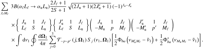 Mathematical equation: \begin{equation} \begin{array}{l} \medskip \dsum\limits_{J_{\ell }M_{\ell }}^{{}}\ 3B(\alpha _{\ell }L_{\ell }\rightarrow \alpha _{\rm u}L_{\rm u})\dfrac{2J_{\ell }+1}{2S+1}\sqrt{ (2J_{\rm u}+1)(2J_{\rm u}^{\prime }+1)}\ (-1)^{J_{\rm u}-J_{\rm u}^{\prime }} \\ \qquad \times \left\{ \begin{array}{ccc} J_{\rm u} & 1 & J_{\ell } \\ L_{\ell } & S & L_{\rm u} \end{array} \right\} \left\{ \begin{array}{ccc} J_{\rm u}^{\prime } & 1 & J_{\ell } \\ L_{\ell } & S & L_{\rm u} \end{array} \right\} \left( \begin{array}{ccc} J_{\rm u} & 1 & J_{\ell } \\ -M_{\rm u} & p & M_{\ell } \end{array} \right) \left( \begin{array}{ccc} J_{\rm u}^{\prime } & 1 & J_{\ell } \\ -M_{\rm u}^{\prime } & p^{\prime } & M_{\ell } \end{array} \right) \\ \qquad \times \dint \mathrm{d}\nu _{1}\doint \dfrac{\mathrm{d}\vec{\Omega} _{1}}{4\pi }\dsum\limits_{j=0}^{3}\mathcal{T}_{-p-p^{\prime }}\left( j,\vec{ \Omega}_{1}\right) S_{j}\left( \nu _{1},\vec{\Omega}_{1}\right) \left[ \dfrac{1}{2}\Phi _{ba}\left( \nu _{M_{\rm u}^{\prime }M_{\ell }}-\tilde{\nu} _{1}\right) +\dfrac{1}{2}\Phi _{ba}^{\ast }\left( \nu _{M_{\rm u}M_{\ell }}- \tilde{\nu}_{1}\right) \right]. \end{array} \end{equation}