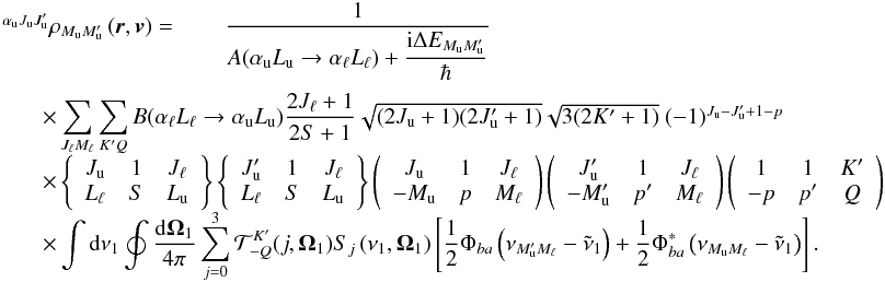 Mathematical equation: \begin{equation} \begin{array}{l} \medskip \ ^{\alpha _{\rm u}J_{\rm u}J_{\rm u}^{\prime }}\rho _{M_{\rm u}M_{\rm u}^{\prime }}\left( \vec{r},\vec{v}\right) =\qquad \dfrac{1}{A(\alpha _{\rm u}L_{\rm u}\rightarrow \alpha _{\ell }L_{\ell })+\dfrac{\mathrm{i}\Delta E_{M_{\rm u}M_{\rm u}^{\prime }}}{\hbar }} \\ \qquad \times \dsum\limits_{J_{\ell }M_{\ell }}^{{}}\dsum\limits_{K^{\prime }Q}B(\alpha _{\ell }L_{\ell }\rightarrow \alpha _{\rm u}L_{\rm u})\dfrac{2J_{\ell }+1}{2S+1}\sqrt{(2J_{\rm u}+1)(2J_{\rm u}^{\prime }+1)}\sqrt{3(2K^{\prime }+1)}\ (-1)^{J_{\rm u}-J_{\rm u}^{\prime }+1-p} \\ \qquad \times \left\{ \begin{array}{ccc} J_{\rm u} & 1 & J_{\ell } \\ L_{\ell } & S & L_{\rm u} \end{array} \right\} \left\{ \begin{array}{ccc} J_{\rm u}^{\prime } & 1 & J_{\ell } \\ L_{\ell } & S & L_{\rm u} \end{array} \right\} \left( \begin{array}{ccc} J_{\rm u} & 1 & J_{\ell } \\ -M_{\rm u} & p & M_{\ell } \end{array} \right) \left( \begin{array}{ccc} J_{\rm u}^{\prime } & 1 & J_{\ell } \\ -M_{\rm u}^{\prime } & p^{\prime } & M_{\ell } \end{array} \right) \left( \begin{array}{ccc} 1 & 1 & K^{\prime } \\ -p & p^{\prime } & Q \end{array} \right) \\ \qquad \times \dint \mathrm{d}\nu _{1}\doint \dfrac{\mathrm{d}\vec{\Omega} _{1}}{4\pi }\dsum\limits_{j=0}^{3}\mathcal{T}_{-Q}^{K^{\prime }}(j,\vec{ \Omega}_{1})S_{j}\left( \nu _{1},\vec{\Omega}_{1}\right) \left[ \dfrac{1}{2} \Phi _{ba}\left( \nu _{M_{\rm u}^{\prime }M_{\ell }}-\tilde{\nu}_{1}\right) + \dfrac{1}{2}\Phi _{ba}^{\ast }\left( \nu _{M_{\rm u}M_{\ell }}-\tilde{\nu} _{1}\right) \right]. \end{array} \label{eq-solMM1} \end{equation}