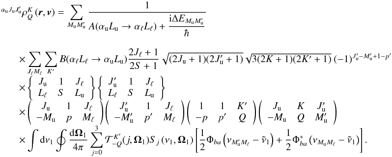 Mathematical equation: \begin{equation} \begin{array}{l} \medskip \ ^{\alpha _{\rm u}J_{\rm u}J_{\rm u}^{\prime }}\rho _{Q}^{K}\left( \vec{r}, \vec{v}\right) =\dsum\limits_{M_{\rm u}M_{\rm u}^{\prime }}\medskip \dfrac{1}{ A(\alpha _{\rm u}L_{\rm u}\rightarrow \alpha _{\ell }L_{\ell })+\dfrac{\mathrm{i} \Delta E_{M_{\rm u}M_{\rm u}^{\prime }}}{\hbar }} \\ \qquad \times \dsum\limits_{J_{\ell }M_{\ell }}^{{}}\dsum\limits_{K^{\prime }}B(\alpha _{\ell }L_{\ell }\rightarrow \alpha _{\rm u}L_{\rm u})\dfrac{2J_{\ell }+1}{2S+1}\sqrt{(2J_{\rm u}+1)(2J_{\rm u}^{\prime }+1)}\sqrt{3(2K+1)(2K^{\prime }+1)}\ (-1)^{J_{\rm u}^{\prime }-M_{\rm u}^{\prime }+1-p^{\prime }} \\ \qquad \times \left\{ \begin{array}{ccc} J_{\rm u} & 1 & J_{\ell } \\ L_{\ell } & S & L_{\rm u} \end{array} \right\} \left\{ \begin{array}{ccc} J_{\rm u}^{\prime } & 1 & J_{\ell } \\ L_{\ell } & S & L_{\rm u} \end{array} \right\} \\ \qquad \times \left( \begin{array}{ccc} J_{\rm u} & 1 & J_{\ell } \\ -M_{\rm u} & p & M_{\ell } \end{array} \right) \left( \begin{array}{ccc} J_{\rm u}^{\prime } & 1 & J_{\ell } \\ -M_{\rm u}^{\prime } & p^{\prime } & M_{\ell } \end{array} \right) \left( \begin{array}{ccc} 1 & 1 & K^{\prime } \\ -p & p^{\prime } & Q \end{array} \right) \left( \begin{array}{ccc} J_{\rm u} & K & J_{\rm u}^{\prime } \\ -M_{\rm u} & Q & M_{\rm u}^{\prime } \end{array} \right) \\ \qquad \times \dint \mathrm{d}\nu _{1}\doint \dfrac{\mathrm{d}\vec{\Omega} _{1}}{4\pi }\dsum\limits_{j=0}^{3}\mathcal{T}_{-Q}^{K^{\prime }}(j,\vec{ \Omega}_{1})S_{j}\left( \nu _{1},\vec{\Omega}_{1}\right) \left[ \dfrac{1}{2} \Phi _{ba}\left( \nu _{M_{\rm u}^{\prime }M_{\ell }}-\tilde{\nu}_{1}\right) + \dfrac{1}{2}\Phi _{ba}^{\ast }\left( \nu _{M_{\rm u}M_{\ell }}-\tilde{\nu} _{1}\right) \right]. \end{array} \label{eq -- solKQ} \end{equation}