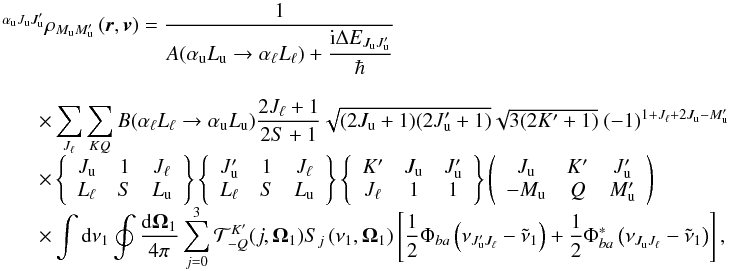 Mathematical equation: \begin{equation} \begin{array}{l} \medskip \ ^{\alpha _{\rm u}J_{\rm u}J_{\rm u}^{\prime }}\rho _{M_{\rm u}M_{\rm u}^{\prime }}\left( \vec{r},\vec{v}\right) =\medskip \dfrac{1}{A(\alpha _{\rm u}L_{\rm u}\rightarrow \alpha _{\ell }L_{\ell })+\dfrac{\mathrm{i}\Delta E_{J_{\rm u}J_{\rm u}^{\prime }}}{\hbar }} \\ \qquad \times \dsum\limits_{J_{\ell }}^{{}}\dsum\limits_{KQ}B(\alpha _{\ell }L_{\ell }\rightarrow \alpha _{\rm u}L_{\rm u})\dfrac{2J_{\ell }+1}{2S+1} \sqrt{(2J_{\rm u}+1)(2J_{\rm u}^{\prime }+1)}\sqrt{3(2K^{\prime }+1)}\ (-1)^{1+J_{\ell }+2J_{\rm u}-M_{\rm u}^{\prime }} \\ \qquad \times \left\{ \begin{array}{ccc} J_{\rm u} & 1 & J_{\ell } \\ L_{\ell } & S & L_{\rm u} \end{array} \right\} \left\{ \begin{array}{ccc} J_{\rm u}^{\prime } & 1 & J_{\ell } \\ L_{\ell } & S & L_{\rm u} \end{array} \right\} \left\{ \begin{array}{ccc} K^{\prime } & J_{\rm u} & J_{\rm u}^{\prime } \\ J_{\ell } & 1 & 1 \end{array} \right\} \left( \begin{array}{ccc} J_{\rm u} & K^{\prime } & J_{\rm u}^{\prime } \\ -M_{\rm u} & Q & M_{\rm u}^{\prime } \end{array} \right) \\ \qquad \times \dint \mathrm{d}\nu _{1}\doint \dfrac{\mathrm{d}\vec{\Omega} _{1}}{4\pi }\dsum\limits_{j=0}^{3}\mathcal{T}_{-Q}^{K^{\prime }}(j,\vec{ \Omega}_{1})S_{j}\left( \nu _{1},\vec{\Omega}_{1}\right) \left[ \dfrac{1}{2} \Phi _{ba}\left( \nu _{J_{\rm u}^{\prime }J_{\ell }}-\tilde{\nu}_{1}\right) + \dfrac{1}{2}\Phi _{ba}^{\ast }\left( \nu _{J_{\rm u}J_{\ell }}-\tilde{\nu} _{1}\right) \right], \end{array} \end{equation}