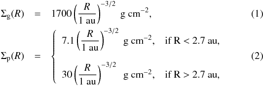 \begin{eqnarray} \Sigma_{\rm g}(R) &=& 1700 \left(\frac{R}{1~\text{au}} \right)^{-3/2}~\text{g}~\text{cm}^{-2}, \\ \Sigma_{\rm p}(R) &=& \left \lbrace \begin{array}{ll} 7.1 \left(\displaystyle{\frac{R}{1~\text{au}}}\right)^{-3/2}~\text{g}~\text{cm}^{-2}, & \mbox{if R < 2.7~au},\\ \\ 30 \left(\displaystyle{\frac{R}{1~\text{au}}}\right)^{-3/2}~\text{\ g}~\text{cm}^{-2}, & \mbox{if R > 2.7~au}, \end{array} \right. \label{e1} \end{eqnarray}