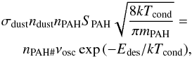 \appendix \setcounter{section}{1} \begin{eqnarray} \sigma_{\mathrm{dust}}n_{\mathrm{dust}}n_{\mathrm{PAH}} S_{\mathrm{PAH}}\sqrt{\frac{8kT_{\mathrm{cond}}}{\pi m_{\mathrm{PAH}}}}=\\ \nonumber n_{\mathrm{PAH\#}}\nu_{\mathrm{osc}}\exp{(-E{_\mathrm{des}}/kT_{\mathrm{cond}})}, \end{eqnarray}