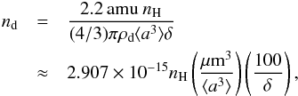 \appendix \setcounter{section}{1} \begin{eqnarray} n_{\mathrm{d}} & = & \frac{2.2 \,\mathrm{amu}\ n_{\mathrm{H}}}{(4/3)\pi \rho_{\mathrm{d}}\langle a^3 \rangle \delta} \\ \nonumber & \approx & 2.907\times 10^{-15} n_{\mathrm{H}} \left(\frac{\mathrm{\mu m^3}}{\langle a^3 \rangle}\right)\left(\frac{100}{\delta}\right),\label{nd_formula} \label{eq_ndust} \end{eqnarray}