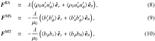 \begin{eqnarray} \vec{F}^{\mathrm{RS\,\,}} &\equiv& \lambda \left( \langle \rho_0 u'_r u'_\phi\rangle\, \vec{\hat{e}}_r + \langle \rho_0 u'_\theta u'_\phi \rangle\, \vec{\hat{e}}_\theta \right) ,\label{eq:Frs}\\ \vec{F}^{\mathrm{MS}} &\equiv& - \frac{\lambda}{\mu_0} \left(\langle b'_r b'_\phi\rangle\, \vec{\hat{e}}_r + \langle b'_\theta b'_\phi \rangle\, \vec{\hat{e}}_\theta \right), \label{eq:Fms}\\ \vec{F}^{\mathrm{MT}} &\equiv& - \frac{\lambda}{\mu_0} \left(\langle b_\phi b_r \rangle\, \vec{\hat{e}}_r + \langle b_\phi b_\theta \rangle\, \vec{\hat{e}}_\theta \right) , \label{eq:Fmt} \end{eqnarray}