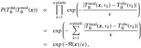 \begin{eqnarray} \label{likelyhood} P(T_{\rm B}^{\rm dat}|T_{\rm B}^{\rm mod} ({\vec{x}})) &\propto& \prod_{k=1}^{n{\cdot}{\rm pixels}} \exp \left(-\frac{|T_{\rm B}^{\rm mod} (\vec{x},v_k)-T_{\rm B}^{\rm obs}(v_k)|}{\epsilon} \right) \nonumber\\ &=& \exp \left(-\sum_{k=1}^{n{\cdot}{\rm pixels}} \frac{|T_{\rm B}^{\rm mod}(\vec{x},v_k)-T_{\rm B}^{\rm obs}(v_k)|}{\epsilon} \right) \nonumber\\ &=& \exp\left(-\mathcal{R}(\vec{x})/\epsilon\right) , \end{eqnarray}