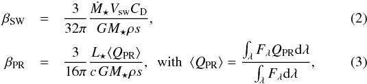 \begin{eqnarray} \beta_{\rm SW} & = & \frac{3}{32 \pi} \frac{\dot{M}_{\star} V\dma{sw} C\dma{D}}{G M_{\star} \rho s } , \label{eqBsw} \\ \beta_{\rm PR} & = & \frac{3}{16 \pi} \frac{L_{\star} \langle Q\dma{PR} \rangle}{c \, G M_{\star} \rho s } , \mathrm{\,\,\, with \,\,\,} \langle Q\dma{PR} \rangle = \dfrac{ \int_{\lambda} F_{\lambda} Q\dma{PR} \ma{d}\lambda }{ \int_{\lambda} F_{\lambda} \ma{d}\lambda } , \end{eqnarray}