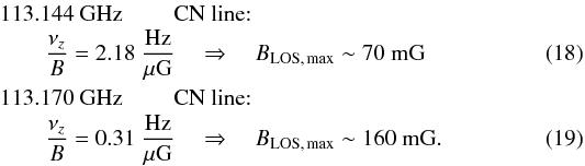 \begin{eqnarray} 113.144~{\rm GHz}&& {\rm \ CN\ line{:}}\nonumber\\ &&\hspace{-1.9cm}\frac{\nu_z}{B}=2.18~\frac{\rm Hz}{\mu\rm G} \quad\Rightarrow\quad B_{\rm LOS,\,max}\sim 70~{\rm mG}\\ 113.170~{\rm GHz}&& {\rm \ CN\ line{:}}\nonumber\\ &&\hspace{-1.9cm}\frac{\nu_z}{B}=0.31~\frac{\rm Hz}{\mu\rm G} \quad\Rightarrow\quad B_{\rm LOS,\,max}\sim 160~{\rm mG}. \end{eqnarray}