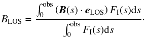 \begin{equation} B_\text{LOS} = \frac{ \int_{0}^\text{obs} \left(\vec{B}(s) \cdot \vec{e}_\text{LOS}\right) F_\text{I}(s) \text{d}s }{ \int_{0}^\text{obs} F_\text{I}(s) \text{d}s }\cdot \label{eq:ref_mag_field_strength} \end{equation}