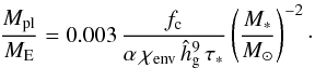 \begin{equation} \frac{M_{\rm pl}}{M_{\rm E}} = 0.003\,\frac{f_{\rm c}}{\alpha\,\chi_{\rm env}\,\hat{h}_{\rm g}^9\,\tau_*}\left(\frac{M_*}{M_\odot}\right)^{-2} \cdot \end{equation}