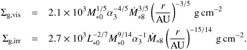 \begin{eqnarray} \Sigma_{\rm g,vis} &=& 2.1\times 10^3 M_{*0}^{1/5}\alpha_3^{-4/5}\dot{M}_{*8}^{3/5} \left(\frac{r}{\rm AU}\right)^{-3/5} \, {\rm g\, cm^{-2}} \nonumber \\ \Sigma_{\rm g,irr} &=& 2.7\times 10^3 L_{*0}^{-2/7}M_{*0}^{9/14}\alpha_3^{-1}\dot{M}_{*8} \left(\frac{r}{\rm AU}\right)^{-15/14} \, {\rm g\, cm^{-2}} . \end{eqnarray}