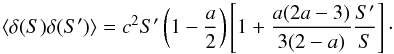 Mathematical equation: \begin{equation} \label{b5} \langle \delta(S)\delta(S')\rangle=c^2S'\left(1-\frac{a}{2}\right)\left[1+\frac{a(2a-3)}{3(2-a)}\frac{S'}{S}\right] \cdot \end{equation}