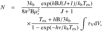 Mathematical equation: \begin{eqnarray} N &=& \frac{3k_{\rm b}}{8 \pi^3 \rm{B} \mu^2_{\textit{r}}} \frac{\rm{exp}(\textit{h} {B} \textit{J(J+1)}/\textit{k}_{\rm b} \textit{T}_{\rm ex})}{J+1} \nonumber\\ &&\quad\times \frac{\rm \textit{T}_{\rm ex} +\textit{h}B/3\textit{k}_{\rm b}}{\rm 1 - exp(-\textit{h}\nu/\textit{k}_{\rm b} \textit{T}_{\rm ex})}\int\tau_{\rm V} {\rm d}V, \label{eq:column_density} \end{eqnarray}