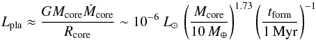 \begin{equation} \label{Gl:Lpmal} L_{\rm pla} \approx\frac{G M_{\rm core} \dot{M}_{\rm core}}{R_{\rm core}}\sim 10^{-6}~\lsun\, \left(\frac{M_{\rm core}}{10 \, \mearth}\right)^{1.73}\left(\frac{t_{\rm form}}{1\, \mathrm{Myr}}\right)^{-1} \end{equation}