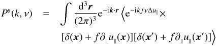 \begin{eqnarray} P^{\rm s}(k,\nu)&=&\int \frac{\d^3\vec{r}}{(2\pi)^3} {\rm e}^{-{\rm i}\vec{k} \cdot \vec{r}}\left<{\rm e}^{-{\rm i}kf\nu \Delta u_\parallel} \times \right. \nonumber \\ && \left. [\delta(\vec{x})+f \partial_{_\parallel} u_{_\parallel}(\vec{x})][\delta(\vec{x}^\prime)+f \partial_{_\parallel} u_{_\parallel}(\vec{x}^\prime)]\right> \label{eq:rspk} \end{eqnarray}