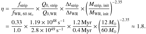\begin{eqnarray} \label{eq:f_est} \begin{split} \eta &= \dfrac{f_{\text{strip}}}{f_{\text{WR, }60\,M_{\odot}}} \times \dfrac{Q_{0,\text{ strip}}}{Q_{0, \text{WR}}} \times \dfrac{\Delta t_{\text{strip}}}{\Delta t_{\text{WR}}} \times \left( \dfrac{M_{\text{strip, init}}}{M_{\text{WR, init}}} \right) ^{-2.35} \\ &= \dfrac{0.33}{1.0} \times \dfrac{1.19 \times 10^{48}\, \text{s}^{-1}}{2.8 \times 10^{49}\, \text{s}^{-1}} \times \dfrac{1.2\, \text{Myr}}{0.4\, \text{Myr}} \times \left( \dfrac{12\, M_{\odot}}{60\,M_{\odot}} \right) ^{-2.35} \approx 1.8. \end{split} \end{eqnarray}