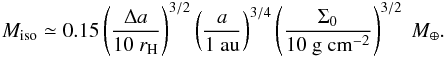\begin{eqnarray} M_{\rm iso} \simeq 0.15 \left(\frac{\Delta a}{10~r_{\rm H}} \right)^{3/2} \left(\frac{a}{1~{\rm au}} \right)^{3/4} \left(\frac{\Sigma_0}{10~{\rm g~cm^{-2}}} \right)^{3/2}~M_\oplus. \end{eqnarray}