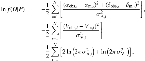 \begin{eqnarray} \ln{f(\vec{O}|\vec{P})} &=& -\frac{1}{2} \sum_{i=1}^N \left[\frac{(\alpha_{\mathrm{obs},i}-\alpha_{\mathrm{m},i})^2 + (\delta_{\mathrm{obs},i}-\delta_{\mathrm{m},i})^2}{\sigma_{\mathrm{A},i}^2}\right], \notag \\ && -\frac{1}{2} \sum_{i=1}^N \left[\frac{({V}_{\mathrm{obs},i}- {V}_{\mathrm{m},i})^2}{\sigma_{\mathrm{V,i}}^2} \right], \notag \\ && -\frac{1}{2} \sum_{i=1}^N \left[2\ln \left ( 2\pi\,\sigma_{\mathrm{A},i}^2 \right ) + \ln \left ( 2\pi\,\sigma_{\mathrm{V},i}^2 \right )\right], \end{eqnarray}