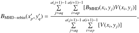 \begin{equation} {B_{\rm MHD-rebin}(x^{\prime}_p, y^{\prime}_q)} = {\frac {\sum\limits_{j=aq}^{a(j+1)-1} \sum\limits_{i=ap}^{a(i+1)-1} [B_{\rm MHD}(x_i,y_j) V(x_i,y_j)]}{\sum\limits_{j=aq}^{a(j+1)-1} \sum\limits_{i=ap}^{a(i+1)-1} [V(x_i,y_j)]}}, \label{spdg-eqn1} \end{equation}