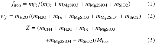 \begin{eqnarray} &f_{\rm iron}=m_{\rm Fe}/(m_{\rm Fe}+m_{\rm MgSiO3}+m_{\rm Mg2SiO4}+m_{\rm SiO2})\\[2mm] &w_f=m_{\rm H2O}/(m_{\rm H2O} +m_{\rm Fe}+m_{\rm MgSiO3}+m_{\rm Mg2SiO4}+m_{\rm SiO2})\\[2mm] &Z=(m_{\rm CH4}+m_{\rm H2O}+m_{\rm Fe}+m_{\rm MgSiO3}\nonumber\\[2mm] &\qquad+m_{\rm Mg2SiO4}+m_{\rm SiO2})/M_{\rm tot} , \end{eqnarray}