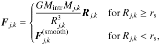 \begin{equation} \label{eqn:intruderforce} \bl{F}_{j,k} = \begin{cases} \displaystyle \frac{G M_{\rm intr} M_{j,k}}{R_{j,k}^3} \bl{R}_{j,k} & \text{for } R_{j,k} \ge r_{\rm s} \\ \displaystyle \bl{F}_{j,k}^{(\rm smooth)} & \text{for } R_{j,k} < r_{\rm s}, \end{cases} \end{equation}